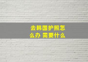 去韩国护照怎么办 需要什么